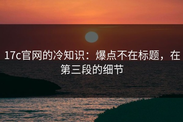 17c官网的冷知识：爆点不在标题，在第三段的细节