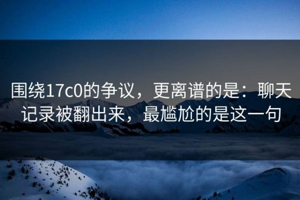 围绕17c0的争议，更离谱的是：聊天记录被翻出来，最尴尬的是这一句