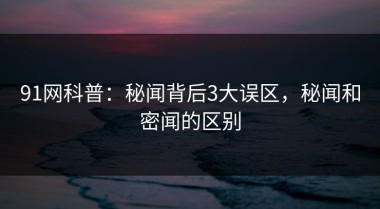 91网科普：秘闻背后3大误区，秘闻和密闻的区别