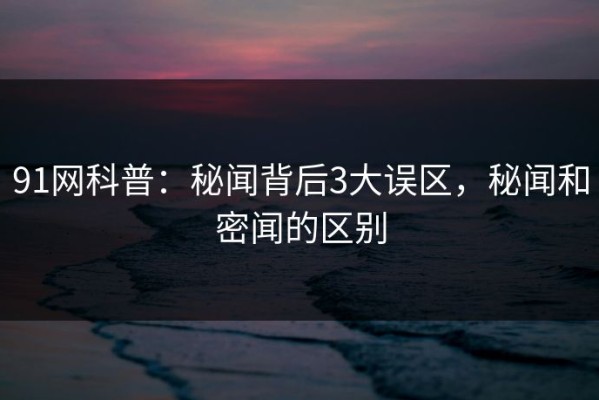 91网科普：秘闻背后3大误区，秘闻和密闻的区别