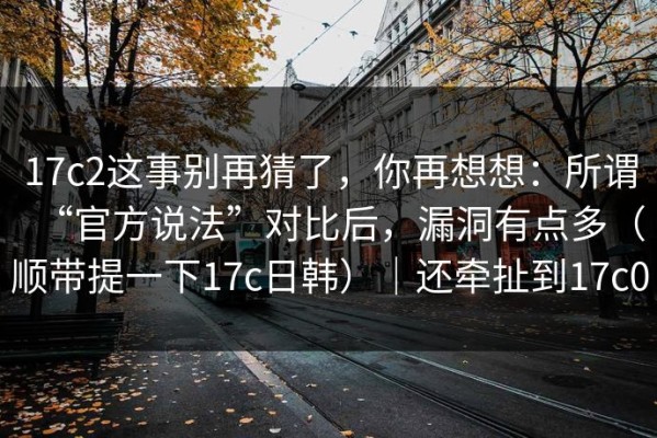 17c2这事别再猜了，你再想想：所谓“官方说法”对比后，漏洞有点多（顺带提一下17c日韩）｜还牵扯到17c0