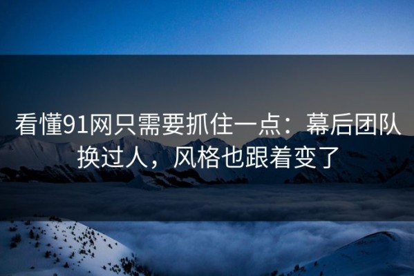 看懂91网只需要抓住一点：幕后团队换过人，风格也跟着变了