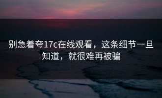 别急着夸17c在线观看，这条细节一旦知道，就很难再被骗