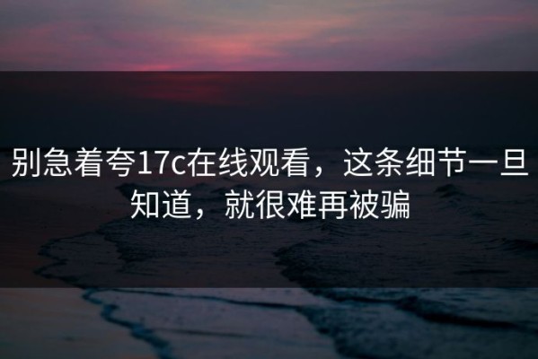 别急着夸17c在线观看，这条细节一旦知道，就很难再被骗