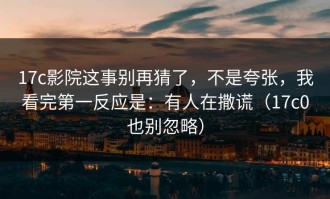 17c影院这事别再猜了，不是夸张，我看完第一反应是：有人在撒谎（17c0也别忽略）