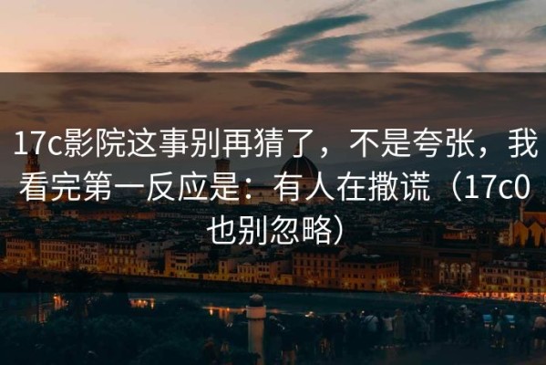 17c影院这事别再猜了，不是夸张，我看完第一反应是：有人在撒谎（17c0也别忽略）