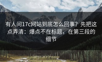 有人问17c网站到底怎么回事？先把这点弄清：爆点不在标题，在第三段的细节