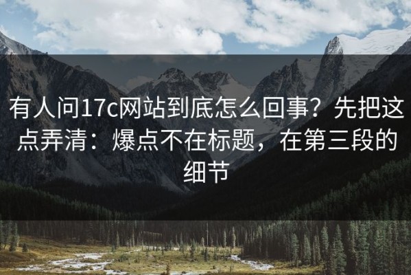 有人问17c网站到底怎么回事？先把这点弄清：爆点不在标题，在第三段的细节