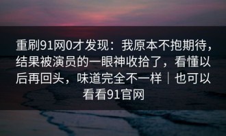 重刷91网0才发现：我原本不抱期待，结果被演员的一眼神收拾了，看懂以后再回头，味道完全不一样｜也可以看看91官网