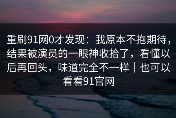 重刷91网0才发现：我原本不抱期待，结果被演员的一眼神收拾了，看懂以后再回头，味道完全不一样｜也可以看看91官网