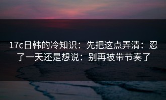 17c日韩的冷知识：先把这点弄清：忍了一天还是想说：别再被带节奏了