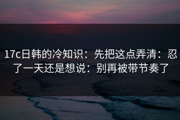 17c日韩的冷知识：先把这点弄清：忍了一天还是想说：别再被带节奏了