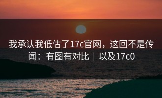 我承认我低估了17c官网，这回不是传闻：有图有对比｜以及17c0