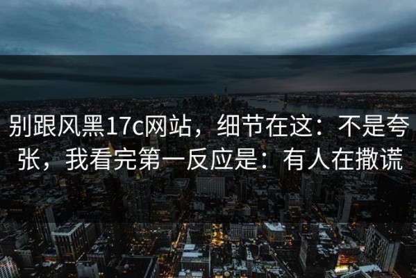 别跟风黑17c网站，细节在这：不是夸张，我看完第一反应是：有人在撒谎