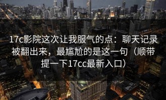 17c影院这次让我服气的点：聊天记录被翻出来，最尴尬的是这一句（顺带提一下17cc最新入口）