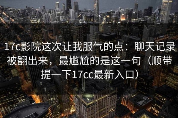 17c影院这次让我服气的点：聊天记录被翻出来，最尴尬的是这一句（顺带提一下17cc最新入口）