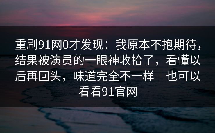 重刷91网0才发现：我原本不抱期待，结果被演员的一眼神收拾了，看懂以后再回头，味道完全不一样｜也可以看看91官网