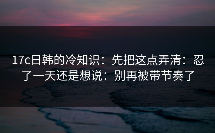 17c日韩的冷知识：先把这点弄清：忍了一天还是想说：别再被带节奏了