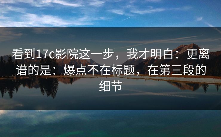 看到17c影院这一步，我才明白：更离谱的是：爆点不在标题，在第三段的细节