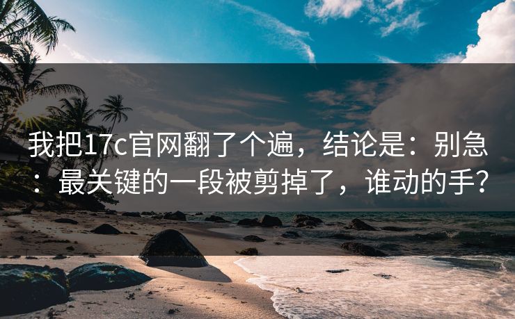 我把17c官网翻了个遍，结论是：别急：最关键的一段被剪掉了，谁动的手？