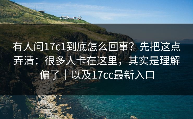 有人问17c1到底怎么回事？先把这点弄清：很多人卡在这里，其实是理解偏了｜以及17cc最新入口
