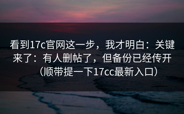 看到17c官网这一步，我才明白：关键来了：有人删帖了，但备份已经传开（顺带提一下17cc最新入口）