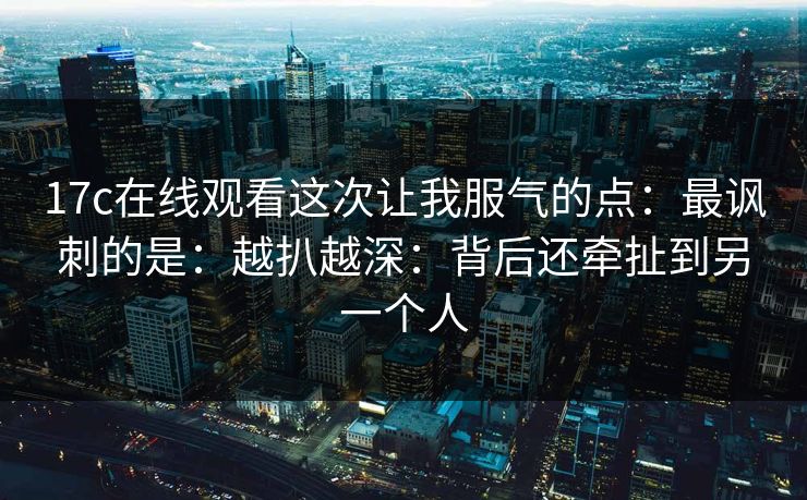 17c在线观看这次让我服气的点：最讽刺的是：越扒越深：背后还牵扯到另一个人
