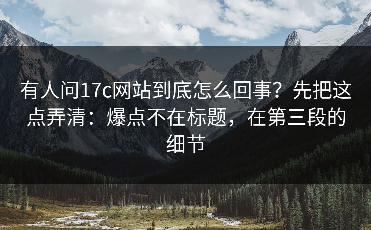 有人问17c网站到底怎么回事？先把这点弄清：爆点不在标题，在第三段的细节