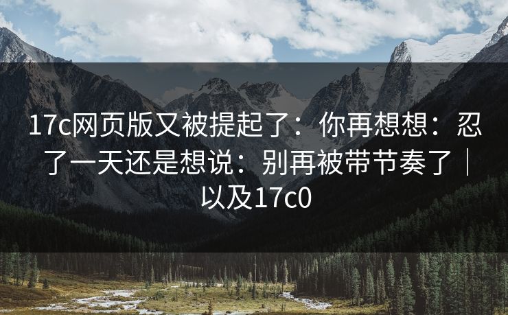 17c网页版又被提起了：你再想想：忍了一天还是想说：别再被带节奏了｜以及17c0