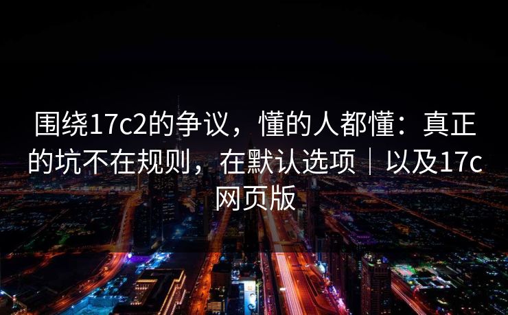围绕17c2的争议，懂的人都懂：真正的坑不在规则，在默认选项｜以及17c网页版