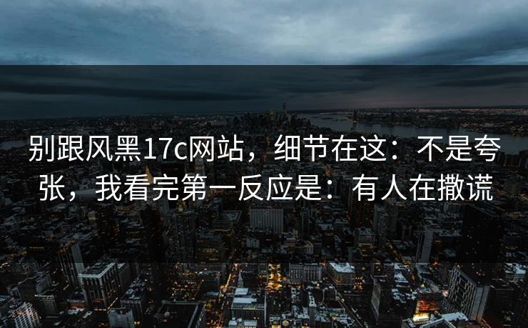 别跟风黑17c网站，细节在这：不是夸张，我看完第一反应是：有人在撒谎