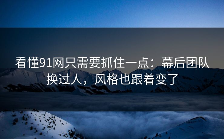 看懂91网只需要抓住一点：幕后团队换过人，风格也跟着变了