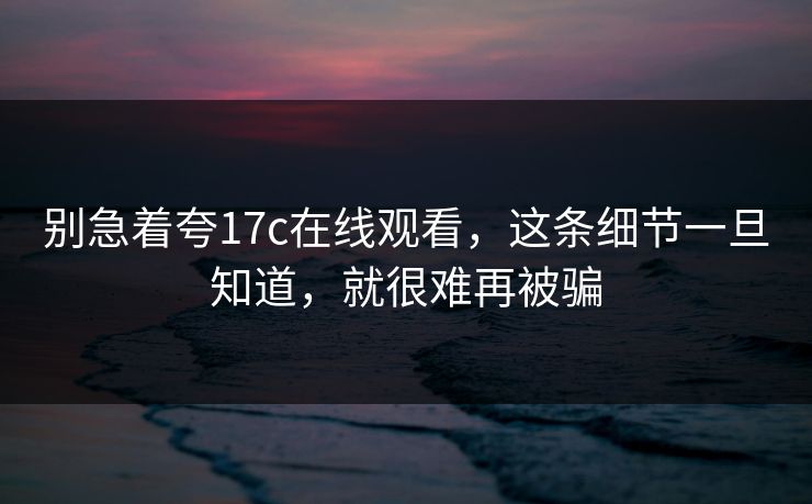 别急着夸17c在线观看，这条细节一旦知道，就很难再被骗