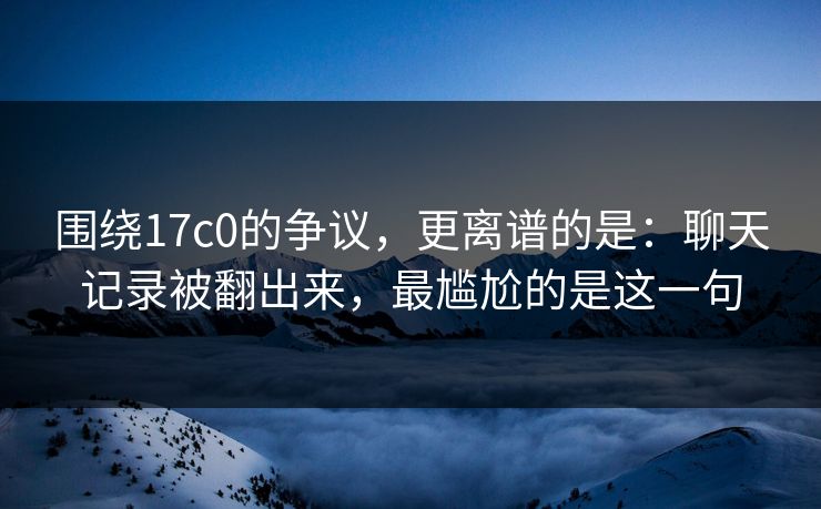 围绕17c0的争议，更离谱的是：聊天记录被翻出来，最尴尬的是这一句