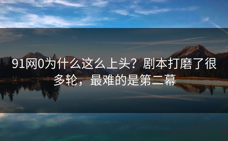 91网0为什么这么上头？剧本打磨了很多轮，最难的是第二幕