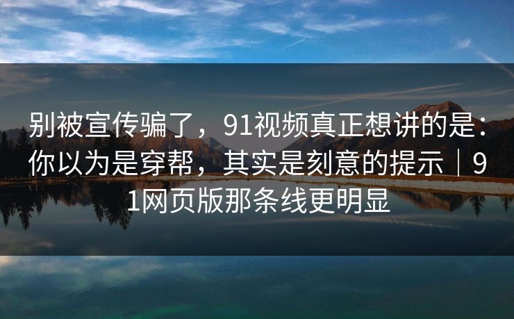 别被宣传骗了，91视频真正想讲的是：你以为是穿帮，其实是刻意的提示｜91网页版那条线更明显