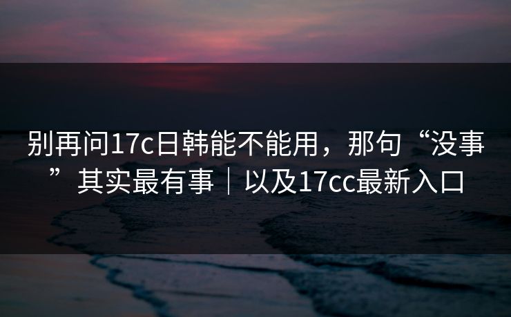 别再问17c日韩能不能用，那句“没事”其实最有事｜以及17cc最新入口