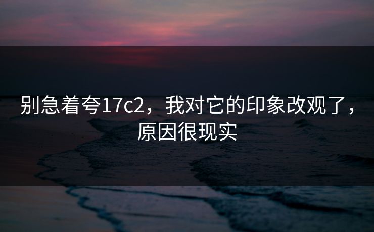 别急着夸17c2，我对它的印象改观了，原因很现实