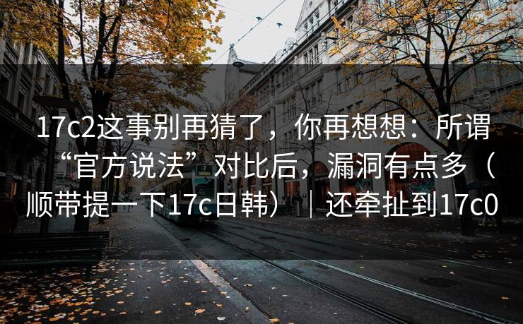 17c2这事别再猜了，你再想想：所谓“官方说法”对比后，漏洞有点多（顺带提一下17c日韩）｜还牵扯到17c0