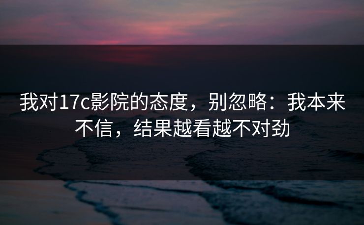 我对17c影院的态度，别忽略：我本来不信，结果越看越不对劲
