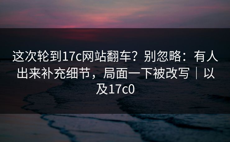 这次轮到17c网站翻车？别忽略：有人出来补充细节，局面一下被改写｜以及17c0