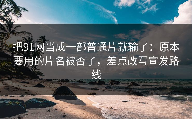 把91网当成一部普通片就输了：原本要用的片名被否了，差点改写宣发路线