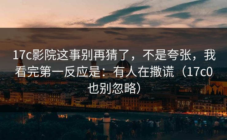 17c影院这事别再猜了，不是夸张，我看完第一反应是：有人在撒谎（17c0也别忽略）