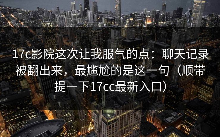 17c影院这次让我服气的点：聊天记录被翻出来，最尴尬的是这一句（顺带提一下17cc最新入口）