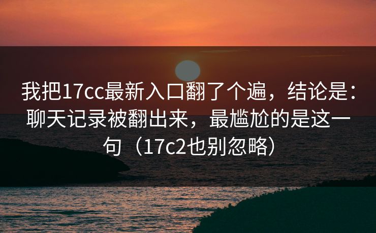 我把17cc最新入口翻了个遍，结论是：聊天记录被翻出来，最尴尬的是这一句（17c2也别忽略）