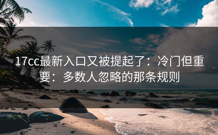 17cc最新入口又被提起了：冷门但重要：多数人忽略的那条规则