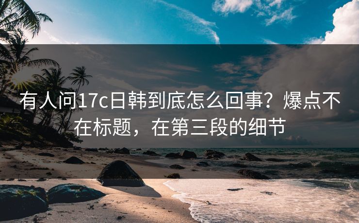 有人问17c日韩到底怎么回事？爆点不在标题，在第三段的细节