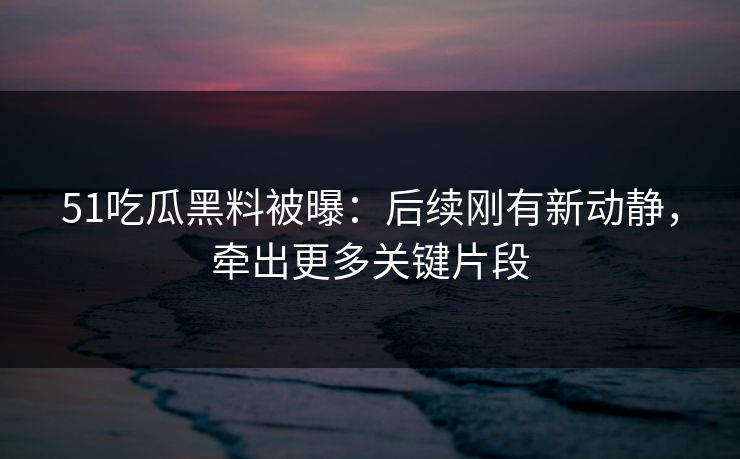 51吃瓜黑料被曝：后续刚有新动静，牵出更多关键片段