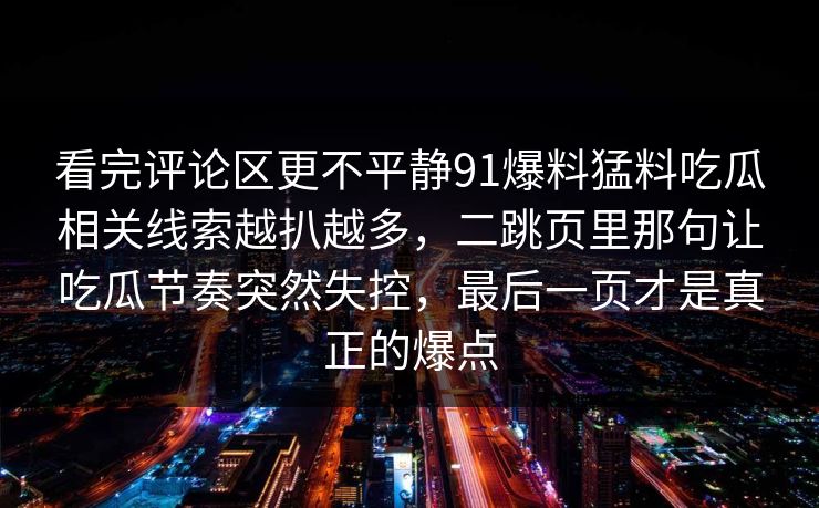 看完评论区更不平静91爆料猛料吃瓜相关线索越扒越多，二跳页里那句让吃瓜节奏突然失控，最后一页才是真正的爆点