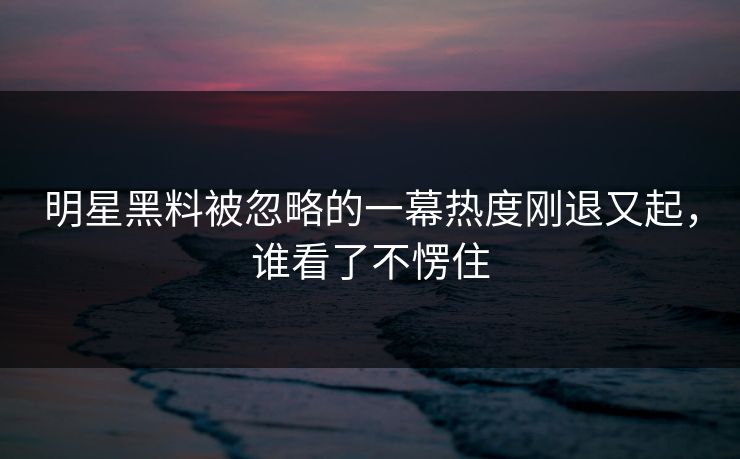 明星黑料被忽略的一幕热度刚退又起，谁看了不愣住